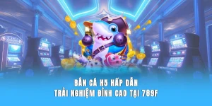 Bắn Cá H5 - Trải Nghiệm Đỉnh Cao Tại Sân Chơi 789F